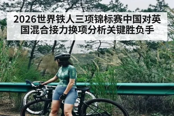 2026世界铁人三项锦标赛中国对英国混合接力换项分析关键胜负手（kaiyun）