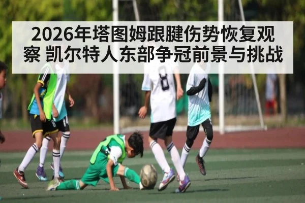 2026年塔图姆跟腱伤势恢复观察 凯尔特人东部争冠前景与挑战（kaiyun）